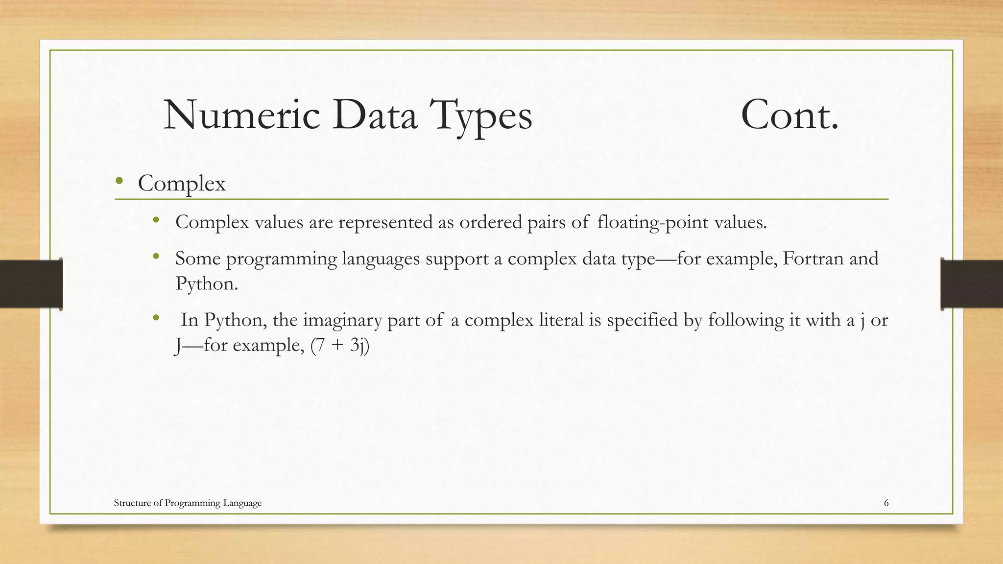 Numeric Data Types Cont.
• Complex
• Complex values are represented as ordered pairs of floating-point values.
• Some programming languages support a complex data type—for example, Fortran and
Python.
• In Python, the imaginary part of a complex literal is specified by following it with a j or
J—for example, (7 + 3j)
6Structure of Programming Language
 