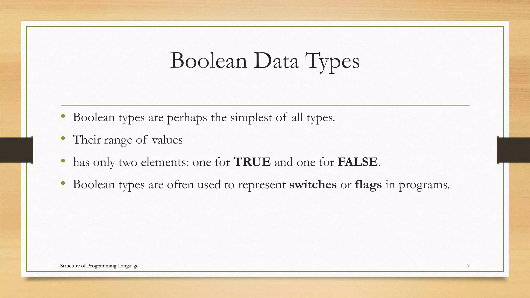 Boolean Data Types
• Boolean types are perhaps the simplest of all types.
• Their range of values
• has only two elements: one for TRUE and one for FALSE.
• Boolean types are often used to represent switches or flags in programs.
7Structure of Programming Language
 