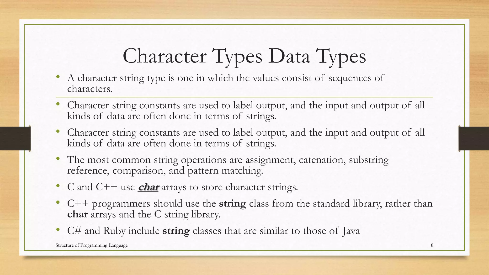 Character Types Data Types
• A character string type is one in which the values consist of sequences of
characters.
• Character string constants are used to label output, and the input and output of all
kinds of data are often done in terms of strings.
• Character string constants are used to label output, and the input and output of all
kinds of data are often done in terms of strings.
• The most common string operations are assignment, catenation, substring
reference, comparison, and pattern matching.
• C and C++ use char arrays to store character strings.
• C++ programmers should use the string class from the standard library, rather than
char arrays and the C string library.
• C# and Ruby include string classes that are similar to those of Java
8Structure of Programming Language
 