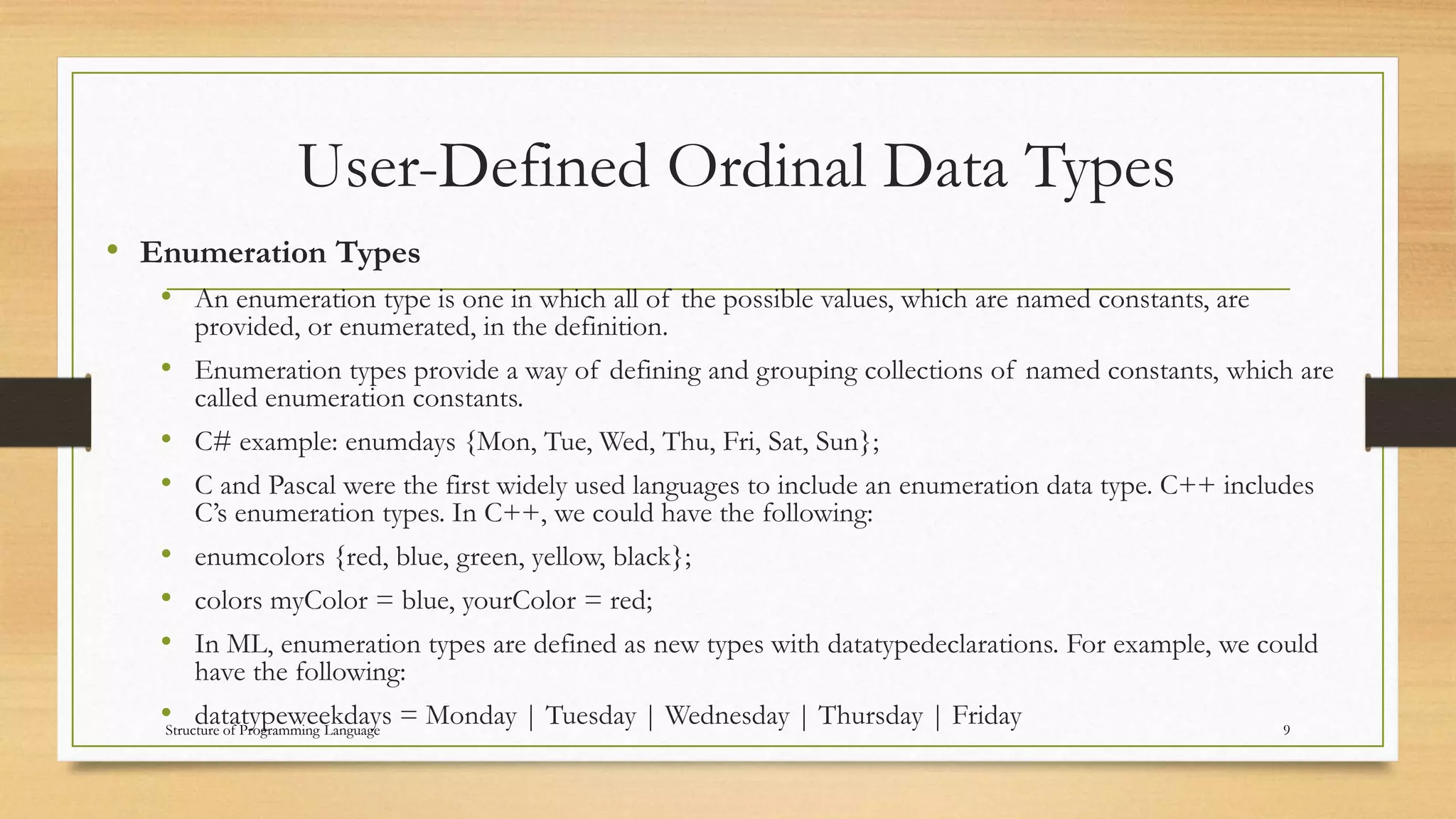 User-Defined Ordinal Data Types
• Enumeration Types
• An enumeration type is one in which all of the possible values, which are named constants, are
provided, or enumerated, in the definition.
• Enumeration types provide a way of defining and grouping collections of named constants, which are
called enumeration constants.
• C# example: enumdays {Mon, Tue, Wed, Thu, Fri, Sat, Sun};
• C and Pascal were the first widely used languages to include an enumeration data type. C++ includes
C’s enumeration types. In C++, we could have the following:
• enumcolors {red, blue, green, yellow, black};
• colors myColor = blue, yourColor = red;
• In ML, enumeration types are defined as new types with datatypedeclarations. For example, we could
have the following:
• datatypeweekdays = Monday | Tuesday | Wednesday | Thursday | Friday 9Structure of Programming Language
 