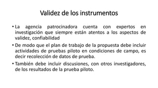 Validez de los instrumentos
• La agencia patrocinadora cuenta con expertos en
investigación que siempre están atentos a los aspectos de
validez, confiabilidad
• De modo que el plan de trabajo de la propuesta debe incluir
actividades de pruebas piloto en condiciones de campo, es
decir recolección de datos de prueba.
• También debe incluir discusiones, con otros investigadores,
de los resultados de la prueba piloto.
 