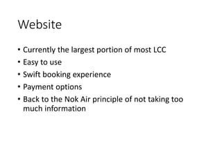 Website
• Currently the largest portion of most LCC
• Easy to use
• Swift booking experience
• Payment options
• Back to the Nok Air principle of not taking too
much information
 