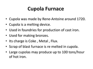 Cupola Furnace
• Cupola was made by Rene-Antoine around 1720.
• Cupola is a melting device.
• Used in foundries for production of cast iron.
• Used for making bronzes.
• Its charge is Coke , Metal , Flux.
• Scrap of blast furnace is re melted in cupola.
• Large cupolas may produce up to 100 tons/hour
of hot iron.
 