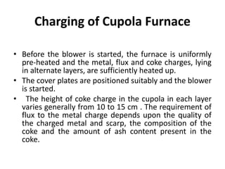 Charging of Cupola Furnace
• Before the blower is started, the furnace is uniformly
pre-heated and the metal, flux and coke charges, lying
in alternate layers, are sufficiently heated up.
• The cover plates are positioned suitably and the blower
is started.
• The height of coke charge in the cupola in each layer
varies generally from 10 to 15 cm . The requirement of
flux to the metal charge depends upon the quality of
the charged metal and scarp, the composition of the
coke and the amount of ash content present in the
coke.
 