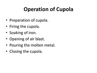 Operation of Cupola
• Preparation of cupola.
• Firing the cupola.
• Soaking of iron.
• Opening of air blast.
• Pouring the molten metal.
• Closing the cupola.
 