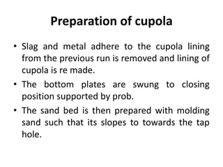 Preparation of cupola
• Slag and metal adhere to the cupola lining
from the previous run is removed and lining of
cupola is re made.
• The bottom plates are swung to closing
position supported by prob.
• The sand bed is then prepared with molding
sand such that its slopes to towards the tap
hole.
 