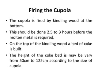 Firing the Cupola
• The cupola is fired by kindling wood at the
bottom.
• This should be done 2.5 to 3 hours before the
molten metal is required.
• On the top of the kindling wood a bed of coke
is built.
• The height of the coke bed is may be vary
from 50cm to 125cm according to the size of
cupola.
 