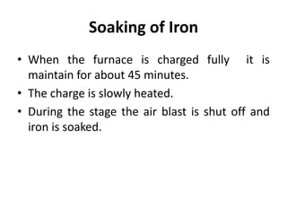 Soaking of Iron
• When the furnace is charged fully it is
maintain for about 45 minutes.
• The charge is slowly heated.
• During the stage the air blast is shut off and
iron is soaked.
 