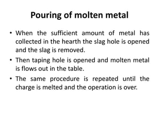 Pouring of molten metal
• When the sufficient amount of metal has
collected in the hearth the slag hole is opened
and the slag is removed.
• Then taping hole is opened and molten metal
is flows out in the table.
• The same procedure is repeated until the
charge is melted and the operation is over.
 