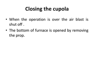 Closing the cupola
• When the operation is over the air blast is
shut off .
• The bottom of furnace is opened by removing
the prop.
 