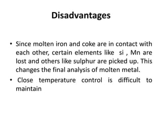 Disadvantages
• Since molten iron and coke are in contact with
each other, certain elements like si , Mn are
lost and others like sulphur are picked up. This
changes the final analysis of molten metal.
• Close temperature control is difficult to
maintain
 
