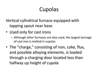 Cupolas
Vertical cylindrical furnace equipped with
tapping spout near base
• Used only for cast irons
– Although other furnaces are also used, the largest tonnage
of cast iron is melted in cupolas
• The "charge," consisting of iron, coke, flux,
and possible alloying elements, is loaded
through a charging door located less than
halfway up height of cupola
 