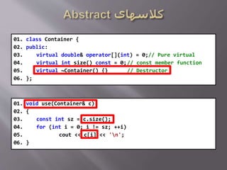 01. void use(Container& c)
02. {
03. const int sz = c.size();
04. for (int i = 0; i != sz; ++i)
05. cout << c[i] << 'n';
06. }
01. class Container {
02. public:
03. virtual double& operator[](int) = 0;// Pure virtual
04. virtual int size() const = 0;// const member function
05. virtual ~Container() {} // Destructor
06. };
 