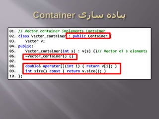 01. // Vector_container implements Container
02. class Vector_container : public Container {
03. Vector v;
04. public:
05. Vector_container(int s) : v(s) {}// Vector of s elements
06. ~Vector_container() {}
07.
08. double& operator[](int i) { return v[i]; }
09. int size() const { return v.size(); }
10. };
 