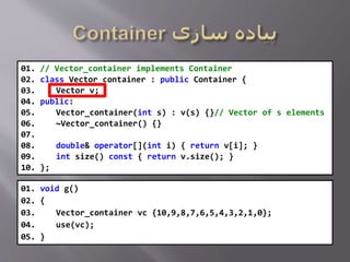 01. // Vector_container implements Container
02. class Vector_container : public Container {
03. Vector v;
04. public:
05. Vector_container(int s) : v(s) {}// Vector of s elements
06. ~Vector_container() {}
07.
08. double& operator[](int i) { return v[i]; }
09. int size() const { return v.size(); }
10. };
01. void g()
02. {
03. Vector_container vc {10,9,8,7,6,5,4,3,2,1,0};
04. use(vc);
05. }
 