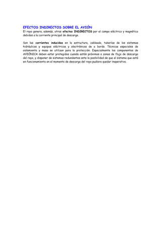 EFECTOS INDIRECTOS SOBRE EL AVIÓN
El rayo genera, además, otros efectos INDIRECTOS por el campo eléctrico y magnético
debidos a la corriente principal de descarga.
Son las corrientes inducidas en la estructura, cableado, tuberías de los sistemas
hidráulicos y equipos eléctricos y electrónicos de a bordo. Técnicas especiales de
aislamiento y masa se utilizan para la protección. Especialmente los componentes de
AVIÓNICA deben estar protegidos cuando están próximos a zonas de flujo de descarga
del rayo, y disponer de sistemas redundantes ante la posibilidad de que el sistema que está
en funcionamiento en el momento de descarga del rayo pudiera quedar inoperativo.
 