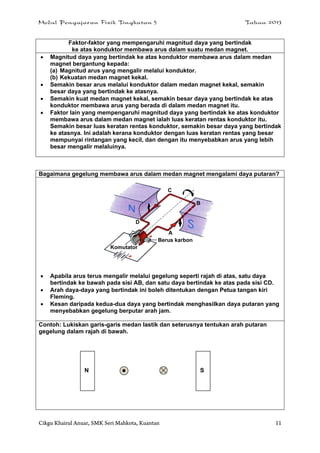 Modul Pengajaran Fizik Tingkatan 5 Tahun 2013
Cikgu Khairul Anuar, SMK Seri Mahkota, Kuantan 11
Faktor-faktor yang mempengaruhi magnitud daya yang bertindak
ke atas konduktor membawa arus dalam suatu medan magnet.
 Magnitud daya yang bertindak ke atas konduktor membawa arus dalam medan
magnet bergantung kepada:
(a) Magnitud arus yang mengalir melalui konduktor.
(b) Kekuatan medan magnet kekal.
 Semakin besar arus melalui konduktor dalam medan magnet kekal, semakin
besar daya yang bertindak ke atasnya.
 Semakin kuat medan magnet kekal, semakin besar daya yang bertindak ke atas
konduktor membawa arus yang berada di dalam medan magnet itu.
 Faktor lain yang mempengaruhi magnitud daya yang bertindak ke atas konduktor
membawa arus dalam medan magnet ialah luas keratan rentas konduktor itu.
Semakin besar luas keratan rentas konduktor, semakin besar daya yang bertindak
ke atasnya. Ini adalah kerana konduktor dengan luas keratan rentas yang besar
mempunyai rintangan yang kecil, dan dengan itu menyebabkan arus yang lebih
besar mengalir melaluinya.
Bagaimana gegelung membawa arus dalam medan magnet mengalami daya putaran?
 Apabila arus terus mengalir melalui gegelung seperti rajah di atas, satu daya
bertindak ke bawah pada sisi AB, dan satu daya bertindak ke atas pada sisi CD.
 Arah daya-daya yang bertindak ini boleh ditentukan dengan Petua tangan kiri
Fleming.
 Kesan daripada kedua-dua daya yang bertindak menghasilkan daya putaran yang
menyebabkan gegelung berputar arah jam.
Contoh: Lukiskan garis-garis medan lastik dan seterusnya tentukan arah putaran
gegelung dalam rajah di bawah.
Berus karbon
Komutator
D
C
B
A
N S
 