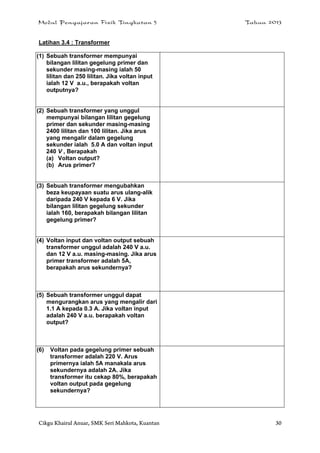 Modul Pengajaran Fizik Tingkatan 5 Tahun 2013
Cikgu Khairul Anuar, SMK Seri Mahkota, Kuantan 30
Latihan 3.4 : Transformer
(1) Sebuah transformer mempunyai
bilangan lilitan gegelung primer dan
sekunder masing-masing ialah 50
lilitan dan 250 lilitan. Jika voltan input
ialah 12 V a.u., berapakah voltan
outputnya?
(2) Sebuah transformer yang unggul
mempunyai bilangan lilitan gegelung
primer dan sekunder masing-masing
2400 lilitan dan 100 lilitan. Jika arus
yang mengalir dalam gegelung
sekunder ialah 5.0 A dan voltan input
240 V , Berapakah
(a) Voltan output?
(b) Arus primer?
(3) Sebuah transformer mengubahkan
beza keupayaan suatu arus ulang-alik
daripada 240 V kepada 6 V. Jika
bilangan lilitan gegelung sekunder
ialah 160, berapakah bilangan lilitan
gegelung primer?
(4) Voltan input dan voltan output sebuah
transformer unggul adalah 240 V a.u.
dan 12 V a.u. masing-masing. Jika arus
primer transformer adalah 5A,
berapakah arus sekundernya?
(5) Sebuah transformer unggul dapat
mengurangkan arus yang mengalir dari
1.1 A kepada 0.3 A. Jika voltan input
adalah 240 V a.u. berapakah voltan
output?
(6) Voltan pada gegelung primer sebuah
transformer adalah 220 V. Arus
primernya ialah 5A manakala arus
sekundernya adalah 2A. Jika
transformer itu cekap 80%, berapakah
voltan output pada gegelung
sekundernya?
 