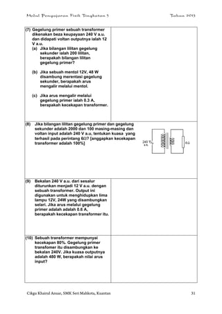 Modul Pengajaran Fizik Tingkatan 5 Tahun 2013
Cikgu Khairul Anuar, SMK Seri Mahkota, Kuantan 31
(7) Gegelung primer sebuah transformer
dikenakan beza keupayaan 240 V a.u.
dan didapati voltan outputnya ialah 12
V a.u.
(a) Jika bilangan lilitan gegelung
sekunder ialah 200 lilitan,
berapakah bilangan lilitan
gegelung primer?
(b) Jika sebuah mentol 12V, 48 W
disambung merentasi gegelung
sekunder, berapakah arus
mengalir melalui mentol.
(c) Jika arus mengalir melalui
gegelung primer ialah 0.3 A,
berapakah kecekapan transformer.
(8) Jika bilangan lilitan gegelung primer dan gegelung
sekunder adalah 2000 dan 100 masing-masing dan
voltan input adalah 240 V a.u, tentukan kuasa yang
terhasil pada perintang 6? [anggapkan kecekapan
transformer adalah 100%]
(9) Bekalan 240 V a.u. dari sesalur
diturunkan menjadi 12 V a.u. dengan
sebuah transformer. Output ini
digunakan untuk menghidupkan lima
lampu 12V, 24W yang disambungkan
selari. Jika arus melalui gegelung
primer adalah adalah 0.6 A,
berapakah kecekapan transformer itu.
(10) Sebuah transformer mempunyai
kecekapan 80%. Gegelung primer
transfomer itu disambungkan ke
bekalan 240V. Jika kuasa outputnya
adalah 480 W, berapakah nilai arus
input?
 