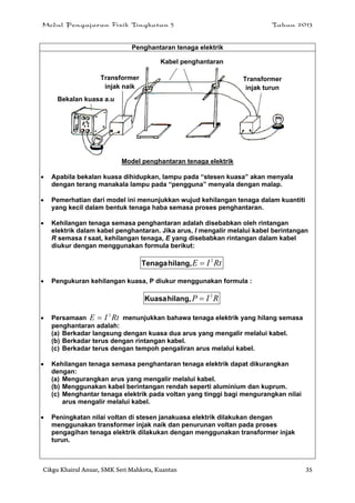 Modul Pengajaran Fizik Tingkatan 5 Tahun 2013
Cikgu Khairul Anuar, SMK Seri Mahkota, Kuantan 35
Penghantaran tenaga elektrik
Model penghantaran tenaga elektrik
 Apabila bekalan kuasa dihidupkan, lampu pada “stesen kuasa” akan menyala
dengan terang manakala lampu pada “pengguna” menyala dengan malap.
 Pemerhatian dari model ini menunjukkan wujud kehilangan tenaga dalam kuantiti
yang kecil dalam bentuk tenaga haba semasa proses penghantaran.
 Kehilangan tenaga semasa penghantaran adalah disebabkan oleh rintangan
elektrik dalam kabel penghantaran. Jika arus, I mengalir melalui kabel berintangan
R semasa t saat, kehilangan tenaga, E yang disebabkan rintangan dalam kabel
diukur dengan menggunakan formula berikut:
RtIE 2
hilang,Tenaga
 Pengukuran kehilangan kuasa, P diukur menggunakan formula :
RIP 2
hilang,Kuasa
 Persamaan RtIE 2
 menunjukkan bahawa tenaga elektrik yang hilang semasa
penghantaran adalah:
(a) Berkadar langsung dengan kuasa dua arus yang mengalir melalui kabel.
(b) Berkadar terus dengan rintangan kabel.
(c) Berkadar terus dengan tempoh pengaliran arus melalui kabel.
 Kehilangan tenaga semasa penghantaran tenaga elektrik dapat dikurangkan
dengan:
(a) Mengurangkan arus yang mengalir melalui kabel.
(b) Menggunakan kabel berintangan rendah seperti aluminium dan kuprum.
(c) Menghantar tenaga elektrik pada voltan yang tinggi bagi mengurangkan nilai
arus mengalir melalui kabel.
 Peningkatan nilai voltan di stesen janakuasa elektrik dilakukan dengan
menggunakan transformer injak naik dan penurunan voltan pada proses
pengagihan tenaga elektrik dilakukan dengan menggunakan transformer injak
turun.
Kabel penghantaran
Transformer
injak turun
Transformer
injak naik
Bekalan kuasa a.u
 