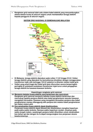 Modul Pengajaran Fizik Tingkatan 5 Tahun 2013
Cikgu Khairul Anuar, SMK Seri Mahkota, Kuantan 37
 Rangkaian grid nasional ialah satu sistem kabel elektrik yang menyambungkan
stesen-stesen kuasa di seluruh negara untuk membekalkan tenaga elektrik
kepada pengguna di seluruh negara.
SISTEM GRID NASIONAL DI SEMENANJUNG MALAYSIA
 Di Malaysia, tenaga elektrik dijanakan pada voltan 11 kV hingga 33 kV. Voltan
tenaga elektrik yang dijanakan itu kemudiannya dinaikkan dengan menggunakan
transformer injak naik sehingga 132 kV sebelum ia dihantar melalui kabel grid.
 Voltan yang amat tinggi dari kabel grid akan diturunkan secara berperingkat-
peringkat di substesen-substesen transformer injak turun untuk pengagihan
tenaga elektrik ke kawasan-kawasan tertentu.
Kepentingan rangkaian grid nasional
(a) Menjamin bekalan kuasa elektrik yang berterusan dan mencukupi.
Rangkaian grid nasional menjamin bekalan kuasa elektrik berterusan dan
mencukupi apabila penjana elektrik atau kabel penghantaran sesuatu kawasan
mengalami kerosakan. Kawasan yang mengalami kerosakan penjana atau kabel
penghantaran mampu ditanggung oleh penjana lain melalui kabel penghantaran
lain dalam sistem grid.
(b) Kos penghasilan kuasa elektrik dapat dioptimumkan.
Penjanaan kuasa elektrik dapat dikawal dan diselaraskan mengikut keperluan
pada waktu-waktu tertentu. Semasa waktu keperluan rendah, misalnya pada
waktu tengah malam, sesetengah penjana boleh dihentikan untuk menjimatkan
kos bahan api dan dengan itu ia dapat mengurangkan kos penjanaan secara
keseluruhannya.
 