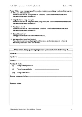 Modul Pengajaran Fizik Tingkatan 5 Tahun 2013
Cikgu Khairul Anuar, SMK Seri Mahkota, Kuantan 4
Faktor-faktor yang mempengaruhi kekuatan medan magnet bagi suatu elektromagnet
 Bilangan lilitan solenoid
Semakin bertambah bilangan lilitan solenoid, semakin bertambah kekuatan
medan magnet yang dihasilkan.
 Magnitud arus yang mengalir
Semakin bertambah magnitud arus yang mengalir, semakin bertambah kekuatan
medan magnet yang dihasilkan.
 Ketebalan dawai
Semakin bertambah ketebalan dawai solenoid, semakin bertambah kekuatan
medan magnet yang dihasilkan.
 Bentuk teras besi
Menggunakan teras besi lembut berbentuk U.
 Menggunakan teras besi lembut
Kekuatan medan magnet yang dihasilkan akan bertambah apabila solenoid
dililitkan pada suatu teras besi lembut.
Eksperimen: Mengkaji faktor yang mempengaruhi kekuatan elektromagnet
Inferens : .................................................................................................................................
Hipotesis: .................................................................................................................................
Tujuan : ....................................................................................................................................
Pemboleh ubah:
(i) Yang dimanipulasikan : ..........................................................
(ii) Yang bergerak balas : ..........................................................
(iii) Yang dimalarkan : ..........................................................
Senarai radas dan bahan : .....................................................................................................
...................................................................................................................................................
Susunan radas:
 