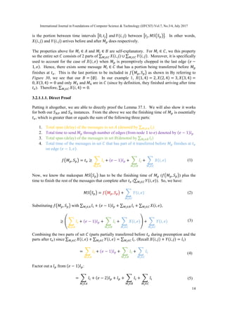 International Journal in Foundations of Computer Science & Technology (IJFCST) Vol.7, No.3/4, July 2017
14
is the portion between time intervals [0, 𝑡𝑗] and 𝑌(𝑖, 𝑗) between [𝑡𝑗, 𝑀𝑆(𝑆 𝑝)]. In other words,
𝑋(𝑖, 𝑗) and 𝑌(𝑖, 𝑗) arrives before and after 𝑀 𝑝 does respectively.
The properties above for 𝑀𝑖 ∈ 𝐴 and 𝑀𝑖 ∈ 𝐵 are self-explanatory. For 𝑀𝑖 ∈ 𝐶, we this property
so the entire set 𝐶 consists of 2 parts of ∑ 𝑋(𝑖, 𝑗)𝑀 𝑖∈𝐶 ∪ ∑ 𝑌(𝑖, 𝑗)𝑀 𝑖∈𝐶 . Moreover, it is specifically
used to account for the case of 𝑋(𝑖, 𝑒) when 𝑀 𝑝 is preemptively chopped in the last edge (𝑒 −
1, 𝑒). Hence, there exists some message 𝑀𝑖 ∈ 𝐶 that has a portion being transferred before 𝑀 𝑝
finishes at 𝑡 𝑒. This is the last portion to be included in 𝑓(𝑀 𝑝, 𝑆 𝑝) as shown in By referring to
Figure 30, we see that our 𝐵 = {∅}. In our example 1, 𝑋(1, 4) = 2, 𝑋(2, 4) = 3, 𝑋(3, 4) =
0, 𝑋(3, 4) = 0 and only 𝑀3 and 𝑀4 are in 𝐶 (since by definition, they finished arriving after time
𝑡 𝑒). Therefore, ∑ 𝑋(𝑖, 4)𝑀 𝑖∈𝐶 = 0.
3.2.1.1.1. Direct Proof
Putting it altogether, we are able to directly proof the Lemma 37.1. We will also show it works
for both our 𝑆 𝑁𝑃 and 𝑆 𝑁 instances. From the above we see the finishing time of 𝑀 𝑝 is essentially
𝑡 𝑒, which is greater than or equals the sum of the following three parts:
1. Total span (delay) of the messages in set 𝐴 (denoted by ∑ 𝑙𝑖𝑀 𝑖∈𝐴 )
2. Total time to send 𝑀 𝑝 through number of edges (from node 1 to 𝑒) denoted by (𝑒 − 1)𝑙 𝑝
3. Total span (delay) of the messages in set 𝐵(denoted by ∑ 𝑙𝑖𝑀 𝑖∈𝐵 )
4. Total time of the messages in set 𝐶 that has part of it transferred before 𝑀 𝑝 finishes at 𝑡 𝑒
on edge (𝑒 − 1, 𝑒).
𝑓(𝑀 𝑝, 𝑆 𝑝) = 𝑡 𝑒 ≥ ∑ 𝑙𝑖
𝑀 𝑖∈𝐴
+ (𝑒 − 1)𝑙 𝑝 + ∑ 𝑙𝑖
𝑀 𝑖∈𝐵
+ ∑ 𝑋(𝑖, 𝑒)
𝑀 𝑖∈𝐶
Now, we know the makespan 𝑀𝑆(𝑆 𝑝) has to be the finishing time of 𝑀 𝑝 (𝑓(𝑀 𝑝, 𝑆 𝑝)) plus the
time to finish the rest of the messages that complete after 𝑡 𝑒 (∑ 𝑌(𝑖, 𝑒)𝑀 𝑖∈𝐶 ). So, we have:
𝑀𝑆(𝑆 𝑝) = 𝑓(𝑀 𝑝, 𝑆 𝑝) + ∑ 𝑌(𝑖, 𝑒)
𝑀 𝑖∈𝐶
Substituting 𝑓(𝑀 𝑝, 𝑆 𝑝) with ∑ 𝑙𝑖𝑀 𝑖∈𝐴 + (𝑒 − 1)𝑙 𝑝 + ∑ 𝑙𝑖𝑀 𝑖∈𝐵 + ∑ 𝑋(𝑖, 𝑒)𝑀 𝑖∈𝐶 ,
≥ ( ∑ 𝑙𝑖
𝑀 𝑖∈𝐴
+ (𝑒 − 1)𝑙 𝑝 + ∑ 𝑙𝑖
𝑀 𝑖∈𝐵
+ ∑ 𝑋(𝑖, 𝑒)
𝑀 𝑖∈𝐶
) + ∑ 𝑌(𝑖, 𝑒)
𝑀 𝑖∈𝐶
Combining the two parts of set 𝐶 (parts partially transferred before 𝑡 𝑒 during preemption and the
parts after 𝑡 𝑒) since ∑ 𝑋(𝑖, 𝑒)𝑀 𝑖∈𝐶 + ∑ 𝑌(𝑖, 𝑒)𝑀 𝑖∈𝐶 = ∑ 𝑙𝑖𝑀 𝑖∈𝐶 . (Recall 𝑋(𝑖, 𝑗) + 𝑌(𝑖, 𝑗) = 𝑙𝑖)
= ∑ 𝑙𝑖
𝑀 𝑖∈𝐴
+ (𝑒 − 1)𝑙 𝑝 + ∑ 𝑙𝑖
𝑀 𝑖∈𝐵
+ ∑ 𝑙𝑖
𝑀 𝑖∈𝐶
Factor out a 𝑙 𝑝 from (𝑒 − 1)𝑙 𝑝:
= ∑ 𝑙𝑖
𝑀 𝑖∈𝐴
+ (𝑒 − 2)𝑙 𝑝 + 𝑙 𝑝 + ∑ 𝑙𝑖
𝑀 𝑖∈𝐵
+ ∑ 𝑙𝑖
𝑀 𝑖∈𝐶
(1)
(2)
(3)
(4)
(5)
 