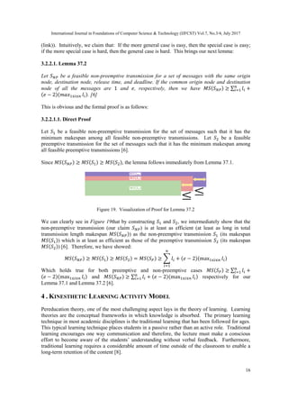 International Journal in Foundations of Computer Science & Technology (IJFCST) Vol.7, No.3/4, July 2017
16
(link)). Intuitively, we claim that: If the more general case is easy, then the special case is easy;
if the more special case is hard, then the general case is hard. This brings our next lemma:
3.2.2.1. Lemma 37.2
Let 𝑆 𝑁𝑃 be a feasible non-preemptive transmission for a set of messages with the same origin
node, destination node, release time, and deadline. If the common origin node and destination
node of all the messages are 1 and 𝑒, respectively, then we have 𝑀𝑆(𝑆 𝑁𝑃) ≥ ∑ 𝑙𝑖 +𝑛
𝑖=1
(𝑒 − 2)(𝑚𝑎𝑥1≤𝑖≤𝑛 𝑙𝑖). [6]
This is obvious and the formal proof is as follows:
3.2.2.1.1. Direct Proof
Let 𝑆1 be a feasible non-preemptive transmission for the set of messages such that it has the
minimum makespan among all feasible non-preemptive transmissions. Let 𝑆2 be a feasible
preemptive transmission for the set of messages such that it has the minimum makespan among
all feasible preemptive transmissions [6].
Since 𝑀𝑆(𝑆 𝑁𝑃) ≥ 𝑀𝑆(𝑆1) ≥ 𝑀𝑆(𝑆2), the lemma follows immediately from Lemma 37.1.
Figure 19. Visualization of Proof for Lemma 37.2
We can clearly see in Figure 19that by constructing 𝑆1 and 𝑆2, we intermediately show that the
non-preemptive transmission (our claim 𝑆 𝑁𝑃) is at least as efficient (at least as long in total
transmission length makespan 𝑀𝑆(𝑆 𝑁𝑃)) as the non-preemptive transmission 𝑆1 (its makespan
𝑀𝑆(𝑆1)) which is at least as efficient as those of the preemptive transmission 𝑆2 (its makespan
𝑀𝑆(𝑆2)) [6]. Therefore, we have showed:
𝑀𝑆(𝑆 𝑁𝑃) ≥ 𝑀𝑆(𝑆1) ≥ 𝑀𝑆(𝑆2) = 𝑀𝑆(𝑆 𝑃) ≥ ∑ 𝑙𝑖 + (𝑒 − 2)(max1≤𝑖≤𝑛 𝑙𝑖)
𝑛
𝑖=1
Which holds true for both preemptive and non-preemptive cases 𝑀𝑆(𝑆 𝑃) ≥ ∑ 𝑙𝑖 +𝑛
𝑖=1
(𝑒 − 2)(max1≤𝑖≤𝑛 𝑙𝑖) and 𝑀𝑆(𝑆 𝑁𝑃) ≥ ∑ 𝑙𝑖 + (𝑒 − 2)(max1≤𝑖≤𝑛 𝑙𝑖)𝑛
𝑖=1 respectively for our
Lemma 37.1 and Lemma 37.2 [6].
4 . KINESTHETIC LEARNING ACTIVITY MODEL
Pereducation theory, one of the most challenging aspect lays in the theory of learning. Learning
theories are the conceptual frameworks in which knowledge is absorbed. The primary learning
technique in most academic disciplines is the traditional learning that has been followed for ages.
This typical learning technique places students in a passive rather than an active role. Traditional
learning encourages one way communication and therefore, the lecture must make a conscious
effort to become aware of the students’ understanding without verbal feedback. Furthermore,
traditional learning requires a considerable amount of time outside of the classroom to enable a
long-term retention of the content [8].
 