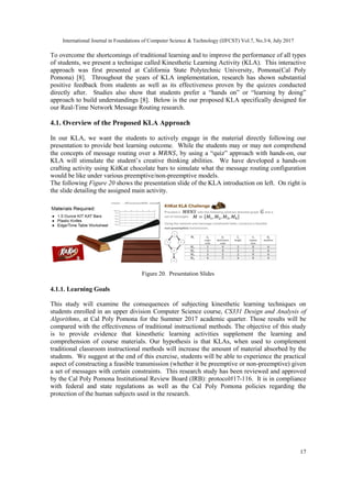 International Journal in Foundations of Computer Science & Technology (IJFCST) Vol.7, No.3/4, July 2017
17
To overcome the shortcomings of traditional learning and to improve the performance of all types
of students, we present a technique called Kinesthetic Learning Activity (KLA). This interactive
approach was first presented at California State Polytechnic University, Pomona(Cal Poly
Pomona) [8]. Throughout the years of KLA implementation, research has shown substantial
positive feedback from students as well as its effectiveness proven by the quizzes conducted
directly after. Studies also show that students prefer a “hands on” or “learning by doing”
approach to build understandings [8]. Below is the our proposed KLA specifically designed for
our Real-Time Network Message Routing research.
4.1. Overview of the Proposed KLA Approach
In our KLA, we want the students to actively engage in the material directly following our
presentation to provide best learning outcome. While the students may or may not comprehend
the concepts of message routing over a 𝑀𝑅𝑁𝑆, by using a “quiz” approach with hands-on, our
KLA will stimulate the student’s creative thinking abilities. We have developed a hands-on
crafting activity using KitKat chocolate bars to simulate what the message routing configuration
would be like under various preemptive/non-preemptive models.
The following Figure 20 shows the presentation slide of the KLA introduction on left. On right is
the slide detailing the assigned main activity.
Figure 20. Presentation Slides
4.1.1. Learning Goals
This study will examine the consequences of subjecting kinesthetic learning techniques on
students enrolled in an upper division Computer Science course, CS331 Design and Analysis of
Algorithms, at Cal Poly Pomona for the Summer 2017 academic quarter. Those results will be
compared with the effectiveness of traditional instructional methods. The objective of this study
is to provide evidence that kinesthetic learning activities supplement the learning and
comprehension of course materials. Our hypothesis is that KLAs, when used to complement
traditional classroom instructional methods will increase the amount of material absorbed by the
students. We suggest at the end of this exercise, students will be able to experience the practical
aspect of constructing a feasible transmission (whether it be preemptive or non-preemptive) given
a set of messages with certain constraints. This research study has been reviewed and approved
by the Cal Poly Pomona Institutional Review Board (IRB): protocol#17-116. It is in compliance
with federal and state regulations as well as the Cal Poly Pomona policies regarding the
protection of the human subjects used in the research.
 