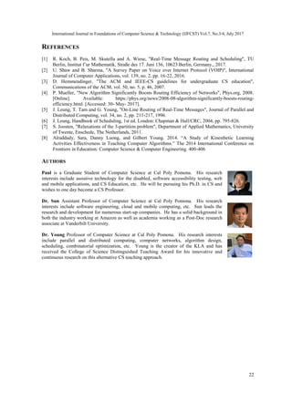 International Journal in Foundations of Computer Science & Technology (IJFCST) Vol.7, No.3/4, July 2017
22
REFERENCES
[1] R. Koch, B. Peis, M. Skutella and A. Wiese, "Real-Time Message Routing and Scheduling", TU
Berlin, Institut f¨ur Mathematik, Straße des 17. Juni 136, 10623 Berlin, Germany,, 2017.
[2] U. Shaw and B. Sharma, "A Survey Paper on Voice over Internet Protocol (VOIP)", International
Journal of Computer Applications, vol. 139, no. 2, pp. 16-22, 2016.
[3] D. Hemmendinger, "The ACM and IEEE-CS guidelines for undergraduate CS education",
Communications of the ACM, vol. 50, no. 5, p. 46, 2007.
[4] P. Mueller, "New Algorithm Significantly Boosts Routing Efficiency of Networks", Phys.org, 2008.
[Online]. Available: https://phys.org/news/2008-08-algorithm-significantly-boosts-routing-
efficiency.html. [Accessed: 30- May- 2017].
[5] J. Leung, T. Tam and G. Young, "On-Line Routing of Real-Time Messages", Journal of Parallel and
Distributed Computing, vol. 34, no. 2, pp. 211-217, 1996.
[6] J. Leung, Handbook of Scheduling, 1st ed. London: Chapman & Hall/CRC, 2004, pp. 795-826.
[7] S. Joosten, "Relaxations of the 3-partition problem", Department of Applied Mathematics, University
of Twente, Enschede, The Netherlands, 2011.
[8] Alraddady, Sara, Danny Luong, and Gilbert Young. 2014. “A Study of Kinesthetic Learning
Activities Effectiveness in Teaching Computer Algorithms.” The 2014 International Conference on
Frontiers in Education: Computer Science & Computer Engineering. 400-406
AUTHORS
Paul is a Graduate Student of Computer Science at Cal Poly Pomona. His research
interests include assistive technology for the disabled, software accessibility testing, web
and mobile applications, and CS Education, etc. He will be pursuing his Ph.D. in CS and
wishes to one day become a CS Professor.
Dr. Sun Assistant Professor of Computer Science at Cal Poly Pomona. His research
interests include software engineering, cloud and mobile computing, etc. Sun leads the
research and development for numerous start-up companies. He has a solid background in
both the industry working at Amazon as well as academia working as a Post-Doc research
associate at Vanderbilt University.
Dr. Young Professor of Computer Science at Cal Poly Pomona. His research interests
include parallel and distributed computing, computer networks, algorithm design,
scheduling, combinatorial optimization, etc. Young is the creator of the KLA and has
received the College of Science Distinguished Teaching Award for his innovative and
continuous research on this alternative CS teaching approach.
 