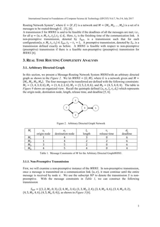 International Journal in Foundations of Computer Science & Technology (IJFCST) Vol.7, No.3/4, July 2017
3
Routing Network System”, where 𝐺 = (𝑉, 𝐸) is a network and 𝑀 = (𝑀1, 𝑀2, … , 𝑀 𝑛) is a set of 𝑛
messages to be routed through 𝐺. [5], [6].
A transmission 𝑆 for 𝑀𝑅𝑁𝑆 is said to be feasible if the deadlines of all the messages are met; i.e.,
for all 𝑞 = (𝑢, 𝑣, 𝑀𝑖, 𝑡1, 𝑡2), 𝑡2 ≤ 𝑑𝑖. Here, 𝑡2 is the finishing time of the communication link. A
non-preemptive transmission, denoted by 𝑆 𝑁𝑃, is a transmission such that for each
configuration(𝑢, 𝑣, 𝑀𝑖, 𝑡1, 𝑡2) ∈ 𝑆 𝑁𝑃, 𝑡2 − 𝑡1 = 𝑙𝑖. A preemptive transmission, denoted by 𝑆 𝑃, is a
transmission defined exactly as before. A 𝑀𝑅𝑁𝑆 is feasible with respect to non-preemptive
(preemptive) transmission if there is a feasible non-preemptive (preemptive) transmission for
𝑀𝑅𝑁𝑆 [6].
3. REAL TIME ROUTING COMPLEXITY ANALYSIS
3.1. Arbitrary Directed Graph
In this section, we present a Message-Routing Network System 𝑀𝑅𝑁𝑆with an arbitrary directed
graph as shown in the Figure 2. We let 𝑀𝑅𝑁𝑆 = (𝐺, 𝑀), where 𝐺 is a network given and 𝑀 =
{𝑀1, 𝑀2, 𝑀3, 𝑀4}. The four messages to be transferred are defined with the following constraints:
𝑀1 = (1, 4, 3, 0, 6), 𝑀2 = (1, 4, 2, 2, 6), 𝑀3 = (3, 5, 2, 0, 6), and 𝑀4 = (4, 5, 4, 0, 4). The table in
Figure 9 shows an organized view. Recall the quintuple defined (𝑠𝑖, 𝑒𝑖, 𝑙𝑖, 𝑟𝑖, 𝑑𝑖) which represents
the origin node, destination node, length, release time, and deadline [5, 6].
Figure 2. Arbitrary Directed Graph Network
𝑀𝑖 𝑠𝑖
origin node
𝑒𝑖
destination node
𝑙𝑖
length
𝑟𝑖
release time
𝑑𝑖
deadline
𝑀1 1 4 3 0 6
𝑀2 1 4 2 2 6
𝑀3 3 5 2 0 6
𝑀4 4 5 4 0 4
Table 1. Message Constraints of 𝑀 for the Arbitrary Directed Graph𝑀𝑅𝑁𝑆.
3.1.1. Non-Preemptive Transmission
First, we will examine a non-preemptive instance of the 𝑀𝑅𝑁𝑆. In non-preemptive transmission,
once a message is transmitted on a communication link (𝑢, 𝑣), it must continue until the entire
message is received by node 𝑣. We use the subscript 𝑁𝑃 to denote the transmission 𝑆 is non-
preemptive. With the message constraints in Table 1, we can construct the following
transmission
𝑆 𝑁𝑃 = {(1, 2, 𝑀1, 0, 3), (2, 4, 𝑀1, 3, 6), (1, 3, 𝑀2, 2, 4), (3, 4, 𝑀2, 4, 6), (3, 4, 𝑀3, 0, 2),
(4, 5, 𝑀3, 4, 6), (4, 5, 𝑀4, 0, 4)}, as shown in Figure 3 [6].
 