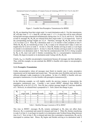 International Journal in Foundations of Computer Science & Technology (IJFCST) Vol.7, No.3/4, July 2017
4
Figure 3. Feasible Non-Preemptive Transmission for 𝑀𝑅𝑁𝑆.
𝑀1, 𝑀2 are departing from their origin node 1 to reach destination node 4. For this transmission,
𝑀1 will take route 1 → 2 → 4and 𝑀2 will take route 1 → 3 → 4 since this will be more efficient
having both messages transferred simultaneously during time 2 to 3, 3 to 4, and 4 to 6. Note that
at time 0, messages 𝑀1, 𝑀3, 𝑀4 are released from their origin nodes 1, 3, 4 respectively. Each of
the corresponding message lengths are 3, 2, 4. Therefore, messages 𝑀1, 𝑀3, 𝑀4 arrives at node
2, 4, 5 at times 3, 2, 4. Since 𝑀4’s destination node is 5, its transfer is then complete at time 4.
While 𝑀1, 𝑀3, 𝑀4 are transferring at time 2, 𝑀2 is ready to be released and it takes 2 units (its
length) time for it arrive at node 3. At time 3, when 𝑀1 finishes arriving at node 2, it can begin
its transfer to its destination node 4. At time 4, when 𝑀2 finishes arriving at node 3, it can begin
its transfer to its destination node 4. Note that the communication link (4, 5) is being occupied
by 𝑀4 so 𝑀3 must wait until it finishes (considering this is a non-preemptive transmission).
Finally, 𝑀3 begin its transfer to its destination node 5 along with 𝑀1, 𝑀2 [6].
Clearly, 𝑆 𝑁𝑃 is a feasible non-preemptive transmission because all messages met their deadlines.
Thus, with this example, we can conclude this 𝑀𝑅𝑁𝑆 is feasible with respect to non-preemptive
transmission.
3.1.2. Preemptive Transmission
Unlike non-preemptive where all messages must finish its transfer once it starts, preemptive
transmission can be interrupted and resume later. This provides more flexibility and can be more
efficient although it adds complexity to the problem. In fact, if a 𝑀𝑅𝑁𝑆 is feasible with non-
preemptive transmission, it is also feasible with preemptive transmission [6].
In the following example, we will slightly modify the previous instance to demonstrate the
preemptive transmission case. Consider a new system 𝑀𝑅𝑁𝑆′
obtained from 𝑀𝑅𝑁𝑆 by
modifying 𝑀4 to be (4, 5, 2, 3, 5). Now 𝑀4 has a shorter message length of 2 and later deadline
of 5. However, its released time is postponed to 3. Table 2shows the change in grey.
𝑀𝑖 𝑠𝑖
origin node
𝑒𝑖
destination node
𝑙𝑖
length
𝑟𝑖
release time
𝑑𝑖
deadline
𝑀1 1 4 3 0 6
𝑀2 1 4 2 2 6
𝑀3 3 5 2 0 6
𝑀4 4 5 2 3 5
Table 2. Modified Message Constraints of 𝑀 for 𝑀𝑅𝑁𝑆′
This time in 𝑀𝑅𝑁𝑆′
, messages 𝑀1, 𝑀2 remains unchanged as 𝑀4 does not affect them.
However, 𝑀4 is constrained and cannot be released until time 3. When 𝑀3 finishes transferring
to node 4 at time 2, it can begin its transfer to its destination node 5without being idling between
time 2 to 3. Now at time 3, 𝑀4 is released and since this is preemptive transmission, 𝑀3 can be
interrupted to continue later. Hence, 𝑀4 begins and finishes arriving at its destination node 5
 