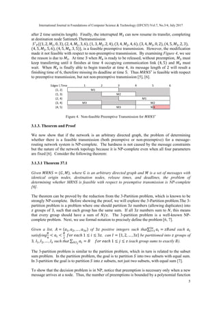 International Journal in Foundations of Computer Science & Technology (IJFCST) Vol.7, No.3/4, July 2017
5
after 2 time units(its length). Finally, the interrupted 𝑀3 can now resume its transfer, completing
at destination node 5attime6.Thetransmission
𝑆′
𝑃{(1, 2, 𝑀1, 0, 3), (2, 4, 𝑀1, 3, 6), (1, 3, 𝑀2, 2, 4), (3, 4, 𝑀2, 4, 6), (3, 4, 𝑀3, 0, 2), (4, 5, 𝑀3, 2, 3),
(4, 5, 𝑀3, 5, 6), (4, 5, 𝑀4, 3, 5)}, is a feasible preemptive transmission. However, the modification
made it not feasible with respect to non-preemptive transmission. By examining Figure 4, we see
the reason is due to 𝑀3. At time 3 when 𝑀4 is ready to be released, without preemption, 𝑀3 must
keep transferring until it finishes at time 4 occupying communication link (4, 5) and 𝑀4 must
wait. When 𝑀4 is finally able to begin transfer at time 4, its message length of 2 will result a
finishing time of 6, therefore missing its deadline at time 5. Thus 𝑀𝑅𝑁𝑆′
is feasible with respect
to preemptive transmission, but not non-preemptive transmission [5], [6].
Figure 4. Non-feasible Preemptive Transmission for 𝑀𝑅𝑁𝑆′
3.1.3. Theorem and Proof
We now show that if the network is an arbitrary directed graph, the problem of determining
whether there is a feasible transmission (both preemptive or non-preemptive) for a message-
routing network system is NP-complete. The hardness is not caused by the message constraints
but the nature of the network topology because it is NP-complete even when all four parameters
are fixed [6]. Consider the following theorem:
3.1.3.1 Theorem 37.1
Given 𝑀𝑅𝑁𝑆 = (𝐺, 𝑀), where 𝐺 is an arbitrary directed graph and 𝑀 is a set of messages with
identical origin nodes, destination nodes, release times, and deadlines, the problem of
determining whether MRNS is feasible with respect to preemptive transmission is NP-complete
[6].
The theorem can be proved by the reduction from the 3-Partition problem, which is known to be
strongly NP-complete. Before showing the proof, we will explore the 3-Partition problem.The 3-
partition problem is a problem where one should partition 3𝑧 numbers (allowing duplicates) into
𝑧 groups of 3, such that each group has the same sum. If all 3𝑧 numbers sum to 𝑁, this means
that every group should have a sum of 𝑁/𝑧. The 3-partition problem is a well-known NP-
complete problem. Next, we use formal notation to precisely define the problem [6, 7].
Given a list, 𝐴 = (𝑎1, 𝑎2, … , 𝑎3𝑧) of 3𝑧 positive integers such that∑ 𝑎𝑖
3𝑧
𝑖=1 = 𝑧𝐵and each 𝑎𝑖
satisfying
𝐵
4
< 𝑎𝑖 <
𝐵
2
𝑓𝑜𝑟 𝑒𝑎𝑐ℎ 1 ≤ 𝑖 ≤ 3𝑧, can 𝐼 = {1, 2, … , 3𝑧} be partitioned into 𝑧 groups of
3, 𝐼1, 𝐼2, … , 𝐼𝑧 such that ∑ 𝑎𝑖𝑖∈𝐼 𝑗
= 𝐵 𝑓𝑜𝑟 𝑒𝑎𝑐ℎ 1 ≤ 𝑗 ≤ 𝑧 (each group sums to exactly 𝐵).
The 3-partition problem is similar to the partition problem, which in turn is related to the subset
sum problem. In the partition problem, the goal is to partition 𝑆 into two subsets with equal sum.
In 3-partition the goal is to partition 𝑆 into 𝑧 subsets, not just two subsets, with equal sum [7].
To show that the decision problem is in NP, notice that preemption is necessary only when a new
message arrives at a node. Thus, the number of preemptions is bounded by a polynomial function
 