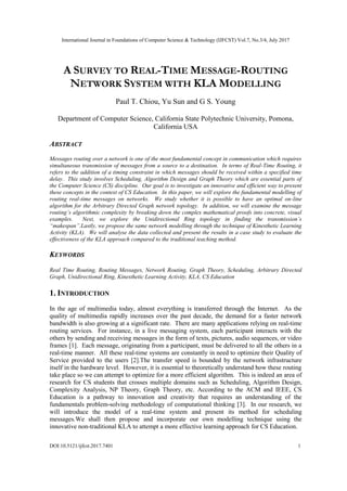 International Journal in Foundations of Computer Science & Technology (IJFCST) Vol.7, No.3/4, July 2017
DOI:10.5121/ijfcst.2017.7401 1
A SURVEY TO REAL-TIME MESSAGE-ROUTING
NETWORK SYSTEM WITH KLA MODELLING
Paul T. Chiou, Yu Sun and G S. Young
Department of Computer Science, California State Polytechnic University, Pomona,
California USA
ABSTRACT
Messages routing over a network is one of the most fundamental concept in communication which requires
simultaneous transmission of messages from a source to a destination. In terms of Real-Time Routing, it
refers to the addition of a timing constraint in which messages should be received within a specified time
delay. This study involves Scheduling, Algorithm Design and Graph Theory which are essential parts of
the Computer Science (CS) discipline. Our goal is to investigate an innovative and efficient way to present
these concepts in the context of CS Education. In this paper, we will explore the fundamental modelling of
routing real-time messages on networks. We study whether it is possible to have an optimal on-line
algorithm for the Arbitrary Directed Graph network topology. In addition, we will examine the message
routing’s algorithmic complexity by breaking down the complex mathematical proofs into concrete, visual
examples. Next, we explore the Unidirectional Ring topology in finding the transmission’s
“makespan”.Lastly, we propose the same network modelling through the technique of Kinesthetic Learning
Activity (KLA). We will analyse the data collected and present the results in a case study to evaluate the
effectiveness of the KLA approach compared to the traditional teaching method.
KEYWORDS
Real Time Routing, Routing Messages, Network Routing, Graph Theory, Scheduling, Arbitrary Directed
Graph, Unidirectional Ring, Kinesthetic Learning Activity, KLA, CS Education
1. INTRODUCTION
In the age of multimedia today, almost everything is transferred through the Internet. As the
quality of multimedia rapidly increases over the past decade, the demand for a faster network
bandwidth is also growing at a significant rate. There are many applications relying on real-time
routing services. For instance, in a live messaging system, each participant interacts with the
others by sending and receiving messages in the form of texts, pictures, audio sequences, or video
frames [1]. Each message, originating from a participant, must be delivered to all the others in a
real-time manner. All these real-time systems are constantly in need to optimize their Quality of
Service provided to the users [2].The transfer speed is bounded by the network infrastructure
itself in the hardware level. However, it is essential to theoretically understand how these routing
take place so we can attempt to optimize for a more efficient algorithm. This is indeed an area of
research for CS students that crosses multiple domains such as Scheduling, Algorithm Design,
Complexity Analysis, NP Theory, Graph Theory, etc. According to the ACM and IEEE, CS
Education is a pathway to innovation and creativity that requires an understanding of the
fundamentals problem-solving methodology of computational thinking [3]. In our research, we
will introduce the model of a real-time system and present its method for scheduling
messages.We shall then propose and incorporate our own modelling technique using the
innovative non-traditional KLA to attempt a more effective learning approach for CS Education.
 