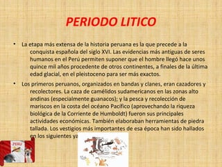 PERIODO LITICO
• La etapa más extensa de la historia peruana es la que precede a la
conquista española del siglo XVI. Las evidencias más antiguas de seres
humanos en el Perú permiten suponer que el hombre llegó hace unos
quince mil años procedente de otros continentes, a finales de la última
edad glacial, en el pleistoceno para ser más exactos.
• Los primeros peruanos, organizados en bandas y clanes, eran cazadores y
recolectores. La caza de camélidos sudamericanos en las zonas alto
andinas (especialmente guanacos); y la pesca y recolección de
mariscos en la costa del océano Pacífico (aprovechando la riqueza
biológica de la Corriente de Humboldt) fueron sus principales
actividades económicas. También elaboraban herramientas de piedra
tallada. Los vestigios más importantes de esa época han sido hallados
en los siguientes yacimientos
 