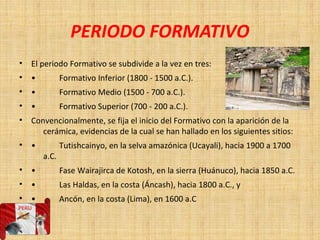 PERIODO FORMATIVO
• El periodo Formativo se subdivide a la vez en tres:
• • Formativo Inferior (1800 - 1500 a.C.).
• • Formativo Medio (1500 - 700 a.C.).
• • Formativo Superior (700 - 200 a.C.).
• Convencionalmente, se fija el inicio del Formativo con la aparición de la
cerámica, evidencias de la cual se han hallado en los siguientes sitios:
• • Tutishcainyo, en la selva amazónica (Ucayali), hacia 1900 a 1700
a.C.
• • Fase Wairajirca de Kotosh, en la sierra (Huánuco), hacia 1850 a.C.
• • Las Haldas, en la costa (Áncash), hacia 1800 a.C., y
• • Ancón, en la costa (Lima), en 1600 a.C
•
 