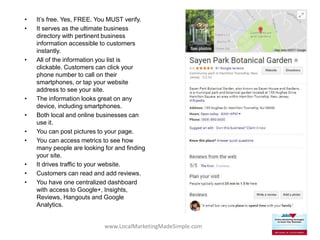 www.LocalMarketingMadeSimple.com
• It’s free. Yes, FREE. You MUST verify.
• It serves as the ultimate business
directory with pertinent business
information accessible to customers
instantly.
• All of the information you list is
clickable. Customers can click your
phone number to call on their
smartphones, or tap your website
address to see your site.
• The information looks great on any
device, including smartphones.
• Both local and online businesses can
use it.
• You can post pictures to your page.
• You can access metrics to see how
many people are looking for and finding
your site.
• It drives traffic to your website.
• Customers can read and add reviews.
• You have one centralized dashboard
with access to Google+, Insights,
Reviews, Hangouts and Google
Analytics.
 