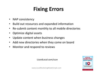 www.LocalMarketingMadeSimple.com
Fixing Errors
• NAP consistency
• Build out resources and expanded information
• Re-submit content monthly to all mobile directories
• Optimize digital assets
• Update content when business changes
• Add new directories when they come on board
• Monitor and respond to reviews
LizardLocal.com/scan
 