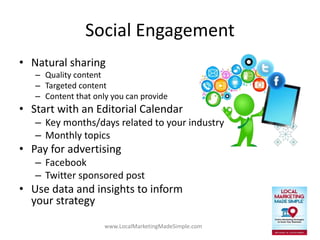 www.LocalMarketingMadeSimple.com
Social Engagement
• Natural sharing
– Quality content
– Targeted content
– Content that only you can provide
• Start with an Editorial Calendar
– Key months/days related to your industry
– Monthly topics
• Pay for advertising
– Facebook
– Twitter sponsored post
• Use data and insights to inform
your strategy
 