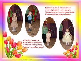 Расскажу я маме, как ее люблю
А потом ромашку маме подарю,
Ты цветочек этот, мамочка, возьми,
Своего сыночка нежно обними.
Маме буду помогать.
Мыть посуду и стирать
И ни сколько не устану,
Потому что люблю маму!