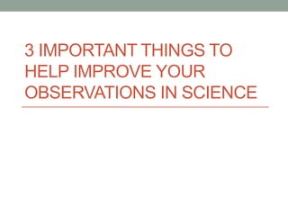3 IMPORTANT THINGS TO
HELP IMPROVE YOUR
OBSERVATIONS IN SCIENCE
 