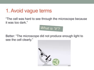1. Avoid vague terms
“The cell was hard to see through the microscope because
it was too dark.”
Better: “The microscope did not produce enough light to
see the cell clearly.”
 