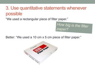 3. Use quantitative statements whenever
possible
“We used a rectangular piece of filter paper.”
Better: “We used a 10 cm x 5 cm piece of filter paper.”
 