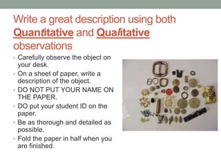 Write a great description using both
Quantitative and Qualitative
observations
• Carefully observe the object on
your desk.
• On a sheet of paper, write a
description of the object.
• DO NOT PUT YOUR NAME ON
THE PAPER.
• DO put your student ID on the
paper.
• Be as thorough and detailed as
possible.
• Fold the paper in half when you
are finished.
 