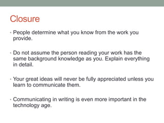 Closure
• People determine what you know from the work you
provide.
• Do not assume the person reading your work has the
same background knowledge as you. Explain everything
in detail.
• Your great ideas will never be fully appreciated unless you
learn to communicate them.
• Communicating in writing is even more important in the
technology age.
 