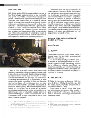 6
ENERO - MARZO 2017 V I S I Ó N C R I M I N O L Ó G I C A - C R I M I N A L Í S T I C A
INTRODUCCIÓN
El Dr. Alfredo Achával (2005) en su texto de Medicina Legal re-
fiere “En la lucha por la salud, se intenta ver una medicina bá-
sica, ejercida por un médico básico o indiferenciado o práctico,
general; y una medicina de especialización o de posgraduación.
Visión ideal, como única propuesta, en los países con una orga-
nización sanitaria en pleno desarrollo; sin embargo, la considera
errónea para aquellos países en subdesarrollo sanitario –como
es México- o con enfermedades endémicas, o grandes distan-
cias entre los centros sanitarios, con médicos aislados o esca-
sos en zonas rurales, etc. Esta situación resulta incongruente
pues con países que necesitan de un médico general este debe
estar nutrido de las posibilidades de solución de la mayoría de
los problemas planteados para evitar así el alto costo individual,
familiar y social de la medicina de derivación y de consulta.
Pero así como es necesario transmitir al estudiante de me-
dicina los conocimientos y elementos necesarios para su traba-
jo futuro, liberar su criterio, darle disciplina, hábitos y métodos
de trabajo moderno, también esos conocimientos no pueden
quedarse estáticos toda la vida, por lo que será necesaria una
actualización permanente en todos los conocimientos de la me-
dicina o en los de cada especialidad sin olvidar que el individuo
es uno y no un órgano enfermo, solo de esa forma será capaz
de mantener la responsabilidad que significa la autorización de
practicar la medicina(Welch)1
. En Medicina Legal hay conoci-
mientos para toda la vida y esto se le debe decir al que inicia
sus estudios y repetírselo cuando termina, pero también hay co-
nocimientos que deben ser actualizados sea a través de nuevos
conocimientos biológicos o normas jurídicas o sociales, solo así
aumentará su utilidad al cumplir con su deber en relación con el
medio social en el que trabaja”2
1	 Hotez, P.J. Erosion of William Henry Welch’s Concept of the Hygienic Laboratory
in our Nation’s Schools of Public Health and Medicine. Public Health Reports, May-
June 2003. Vol. 118, pp. 184-186
2	 Achával, Alfredo. (2005). Manual de Medicina Legal. Práctica Forense. 6ta. Edición.
Editorial Lexis Nexis Abeledo Perrot. Argentina ISBN950-20-1660-2
Contemplado desde este ángulo el panorama del
desempeño laboral del médico general, dentro del ám-
bito legal así como la creciente incidencia de comisio-
nes de delitos, que demandan con mayor frecuencia la
colaboración de médicos especialistas o con profesio-
nalización en cuestiones de tipo legal y/o forense; el
Médico Legista debe estar en constante actualización,
con el fin de coadyuvar al trabajo en equipo con el cri-
minalista para esclarecer los delitos, hacer el análisis
médico de casos clínicos relacionados con problemas
médico legales y así poder emitir y fundamentar sus
opiniones de forma científica y con un grado de cer-
teza que no dé lugar a una ambigüedad o bien a un
diagnóstico que carezca de certeza.
HISTORIA DE LA MEDICINA FORENSE 3, 4
ORIGEN UNIVERSAL
ANTIGÜEDAD.
A.- EGIPTO:
Se reconoce como primer experto médico forense a
Imhotep, quien vivió en Egipto, aproximadamente
3000 años antes de Cristo.
Fue la más alta autoridad judicial del rey Zoser y
el arquitecto de la primera gran pirámide de Sakkara.
La medicina egipcia de esa época estaba socializa-
da, los médicos eran sufragados por el Estado y ya
existían especialidades. Los errores profesionales se
castigaban severamente, al punto que en algunas oca-
siones los culpables eran lanzados al Nilo para que los
devoraran los cocodrilos.
B.- MESOPOTAMIA.
El Código de Hammurabi, en Babilonia, 1700 años
antes de Cristo, y el Código de los Hititas, que data
de1400 a.C., constituyen pruebas tempranas de la re-
lación entre la medicina y la ley.
Posteriormente se pueden citar las Doce Tablas
que fueron vigentes durante nueve siglos, contados a
partir del año 450 a. C y en las que se incluyen normas
sobre la duración del embarazo y la responsabilidad
del enfermo mental5
3	http://elementosbase.blogspot.mx/p/historia-de-la-medicina-foren-
se.html
4	 Vargas Alvarado, Eduardo. Medicina Legal. 5ª Edición. Editorial Trillas
2014 ISBN 978-607-17-1849-5. Pág. 193
5	Idem
 
