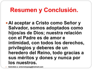 Resumen y Conclusión.
 Al aceptar a Cristo como Señor y
Salvador, somos adoptados como
hijos/as de Dios; nuestra relación
con el Padre es de amor e
intimidad, con todos los derechos,
privilegios y deberes de un
heredero del Reino, todo gracias a
sus méritos y dones y nunca por
los nuestros.
 Solicítelo a: antoniolopezg@hotmail.com
 