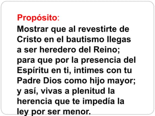 Propósito:
Mostrar que al revestirte de
Cristo en el bautismo llegas
a ser heredero del Reino;
para que por la presencia del
Espíritu en ti, intimes con tu
Padre Dios como hijo mayor;
y así, vivas a plenitud la
herencia que te impedía la
ley por ser menor.
 