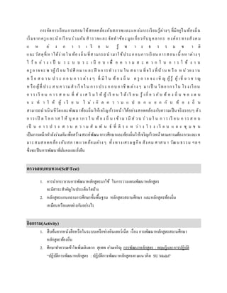 การจัดการเรียนการสอนให้สอดคล้องกับสภาพและแหล่งการเรียนรู้ต่างๆ ที่มีอยู่ในท้องถิ่น
เริ่มจากครูและนักเรียน ร่วมกัน สารวจและ จัดทาข้อง มูลเกี่ยวกับบุคลากร องค์กรทางสังคม
แ ห ล่ ง ก า ร เ รี ย น รู้ ท า ง ธ ร ร ม ช า ติ
และ วัสดุที่ห าได้ง่ายใน ท้องถิ่น ที่สามารถน ามาใช้ประกอบการเรี ยน การสอน เนื้ อห าต่าง ๆ
ไ ว้ อ ย่ า ง เ ป็ น ร ะ บ บ ร ะ เ บี ย บ เ พื่ อ ค ว า ม ส ะ ด ว ก ใ น ก า ร ใ ช้ ง า น
ครู อาจจะ พ าผู้เรี ยน ไปศึ กษาและ ฝึ กการท าง าน ใน ส ถาน ที่จริ ง ที่บ้าน ห รื อ ห น่วยง าน
ห รื อ ส ถ า น ป ร ะ ก อ บ ก า ร ต่า ง ๆ ที่ มี ใ น ท้ อ ง ถิ่ น ค รู อ าจ จ ะ เ ชิ ญ ผู้รู้ ผู้ เชี่ ย ว ช า ญ
ห รือ ผู้ที่ ประ ส บ ความสาเร็ จใ น การประ ก อบ อาชี พ ต่าง ๆ มาเป็ น วิทยากรใน โรง เรี ยน
ก า ร เ รี ย น ก า ร ส อ น ที่ ส่ ง เส ริ ม ใ ห้ ผู้ เรี ย น ไ ด้ เ รี ย น รู้ เ กี่ ย ว กับ ท้ อ ง ถิ่ น ข อ ง ต น
จ ะ ท า ใ ห้ ผู้ เ รี ย น ไ ม่ เ กิ ด ค ว า ม แ ป ล ก แ ย ก กั บ ท้ อ ง ถิ่ น
สามารถนาเนินชีวิตและพัฒนาท้องถิ่นให้เจริญก้าวหน้าได้อย่างสอดคล้องกับความเป็นจริงรอบๆ ตัว
ก าร เปิ ด โ อ ก าส ใ ห้ บุ ค ล าก ร ใ น ท้ อ ง ถิ่ น เ ข้าม ามี ส่ ว น ร่ว ม ใ น ก า ร เรี ย น ก าร ส อ น
เ ป็ น ก า ร ป ร ะ ส า น ค ว า ม สั ม พั น ธ์ ที่ ดี ร ะ ห ว่า ง โ ร ง เ รี ย น แ ล ะ ชุ ม ช น
เป็นการผนึกกาลังร่วมกันเพื่อสร้างสรรค์พัฒนาการศึกษาและท้องถิ่นให้เจริญก้าวหน้าตามความต้องการและเห
มาะสมสอดคล้องกับสภ าพ แวดล้อมต่างๆ ทั้งทางเศรษฐกิจ สัง คม ศาสน า วัฒน ธรรม ฯลฯ
ซึ่งจะเป็นการพัฒนาที่มั่นคงและยั่งยืน
ตรวจสอบทบทวน(Self-Test)
1. การนากระบวนการพัฒนาหลักสูตรมาใช้ ในการวางแผนพัฒนาหลักสูตร
จะมีสาระสาคัญในประเด็นใดบ้าง
2. หลักสูตรแกนกลางการศึกษาขั้นพื้นฐาน หลักสูตรสถานศึกษา และหลักสูตรท้องถิ่น
เหมือนหรือแตกต่างกันอย่างไร
กิจกรรม(Activity)
1. สืบค้นจากหนังสือหรือในระบบเครือข่ายอินเตอร์เน็ต เรื่อง การพัฒนาหลักสูตรสถานศึกษา
หลักสูตรท้องถิ่น
2. ศึกษาทาความเข้าใจเพิ่มเติมจาก สุเทพ อ่วมเจริญ การพัฒนาหลักสูตร : ทฤษฎีและการปฏิบัติ
“ปฏิบัติการพัฒนาหลักสูตร : ปฏิบัติการพัฒนาหลักสูตรตามแนวคิด SU Model”
 