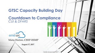 EmeSec Incorporated ©2017
1
Maria Horton, CISSP-ISSMP
GTSC Capacity Building Day
Countdown to Compliance
CUI & DFARS
August 17, 2017
 